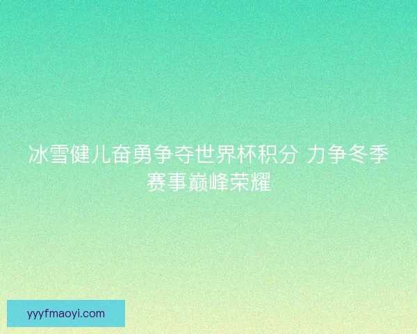 冰雪健儿奋勇争夺世界杯积分 力争冬季赛事巅峰荣耀 冰雪健儿奋勇争夺世界杯积分 力争冬季赛事巅峰荣耀