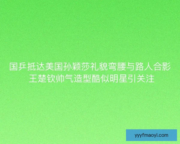 国乒抵达美国孙颖莎礼貌弯腰与路人合影 王楚钦帅气造型酷似明星引关注