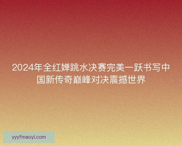 2024年全红婵跳水决赛完美一跃书写中国新传奇巅峰对决震撼世界 2024年全红婵跳水决赛完美一跃书写中国新传奇巅峰对决震撼世界