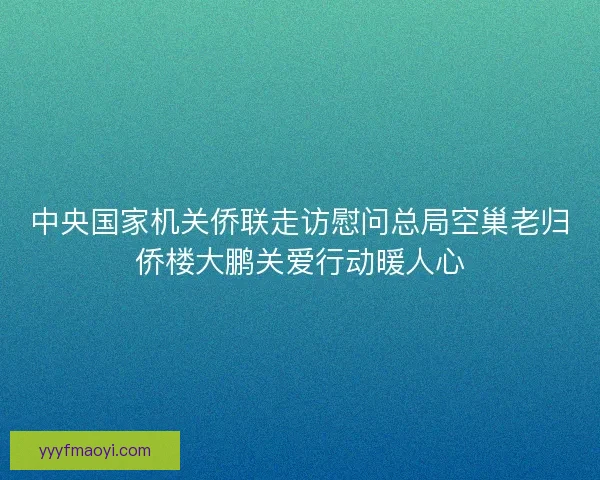 中央国家机关侨联走访慰问总局空巢老归侨楼大鹏关爱行动暖人心