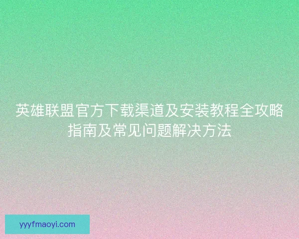英雄联盟官方下载渠道及安装教程全攻略指南及常见问题解决方法 英雄联盟官方下载渠道及安装教程全攻略指南及常见问题解决方法