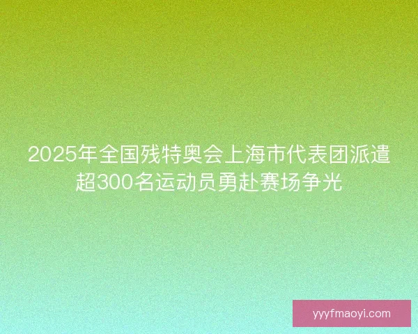 2025年全国残特奥会上海市代表团派遣超300名运动员勇赴赛场争光 2025年全国残特奥会上海市代表团派遣超300名运动员勇赴赛场争光
