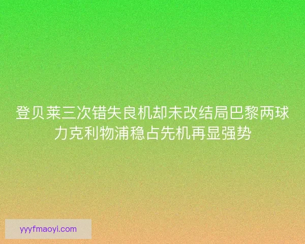 登贝莱三次错失良机却未改结局巴黎两球力克利物浦稳占先机再显强势