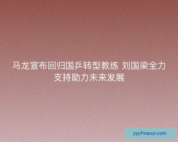 马龙宣布回归国乒转型教练 刘国梁全力支持助力未来发展