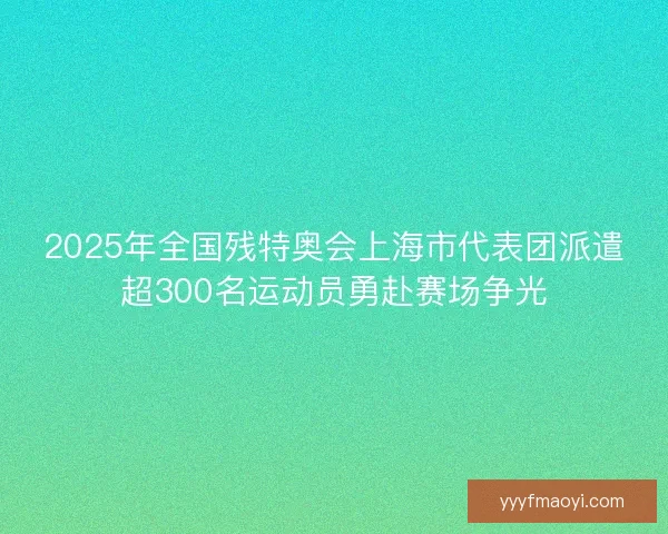 2025年全国残特奥会上海市代表团派遣超300名运动员勇赴赛场争光