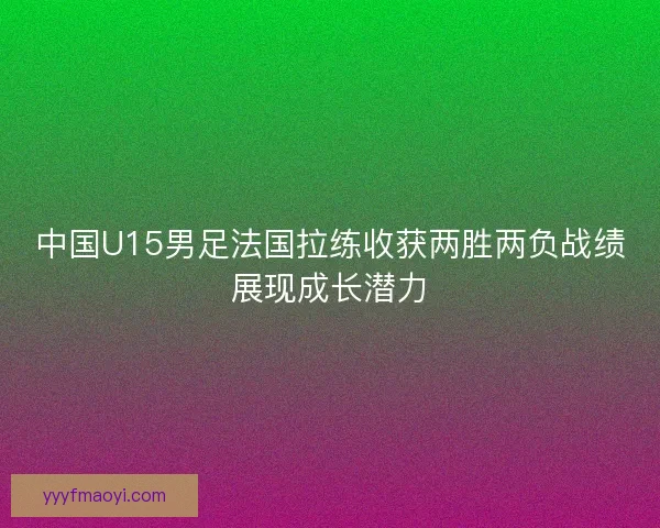 中国U15男足法国拉练收获两胜两负战绩展现成长潜力 中国U15男足法国拉练收获两胜两负战绩展现成长潜力