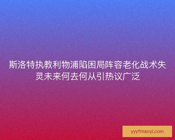 斯洛特执教利物浦陷困局阵容老化战术失灵未来何去何从引热议广泛 斯洛特执教利物浦陷困局阵容老化战术失灵未来何去何从引热议广泛