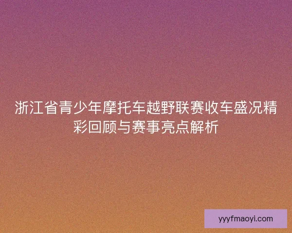 浙江省青少年摩托车越野联赛收车盛况精彩回顾与赛事亮点解析 浙江省青少年摩托车越野联赛收车盛况精彩回顾与赛事亮点解析